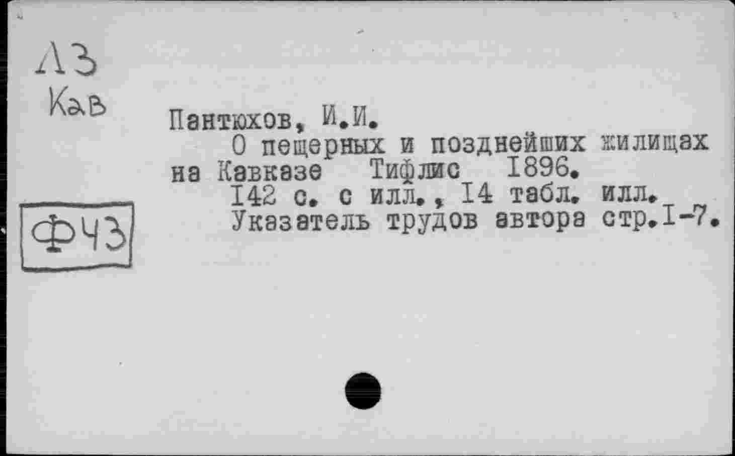 ﻿К^е>
ФЧЗ
Пантюхов, И,И,
О пещерных и позднейших жилищах на Кавказе Тифлис 1896, 142 с, с илл,, 14 табл. илл.
Указатель трудов автора стр.1-7